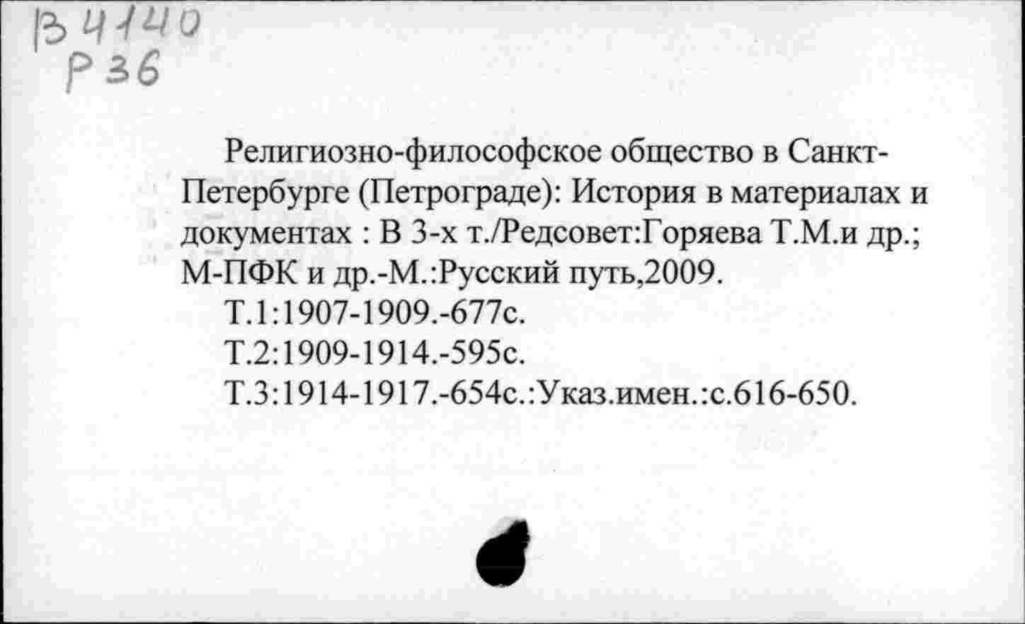 ﻿|3 41^0 рзб
Религиозно-философское общество в Санкт-Петербурге (Петрограде): История в материалах и документах : В 3-х т./Редсовет:Горяева Т.М.и др.; М-ПФК и др.-М.:Русский путь,2009.
Т.1:1907-1909.-677С.
Т.2:1909-1914.-595с.
Т.3:1914-1917.-654с.:Указ.имен.:с.616-650.